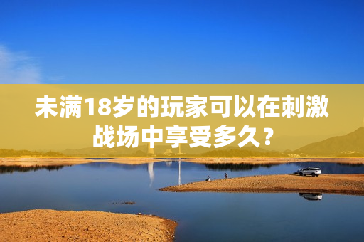 未满18岁的玩家可以在刺激战场中享受多久？