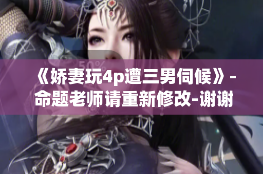 《娇妻玩4p遭三男伺候》- 命题老师请重新修改-谢谢