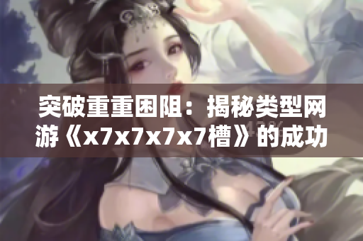 突破重重困阻：揭秘类型网游《x7x7x7x7槽》的成功奥秘