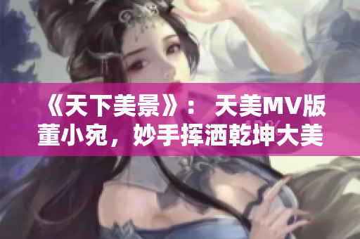 《天下美景》： 天美MV版董小宛，妙手挥洒乾坤大美！