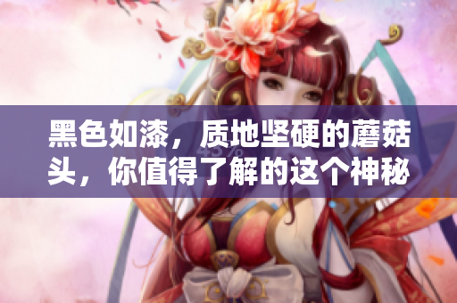 黑色如漆，质地坚硬的蘑菇头，你值得了解的这个神秘物种