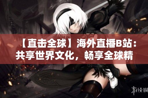 【直击全球】海外直播B站：共享世界文化，畅享全球精彩！