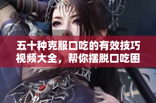 五十种克服口吃的有效技巧视频大全，帮你摆脱口吃困扰