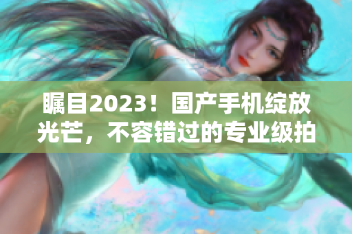 瞩目2023！国产手机绽放光芒，不容错过的专业级拍视频利器！
