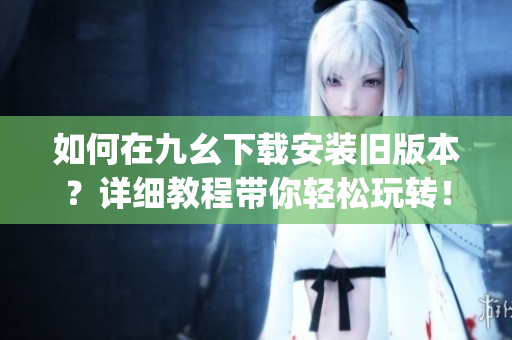 如何在九幺下载安装旧版本？详细教程带你轻松玩转！(1)
