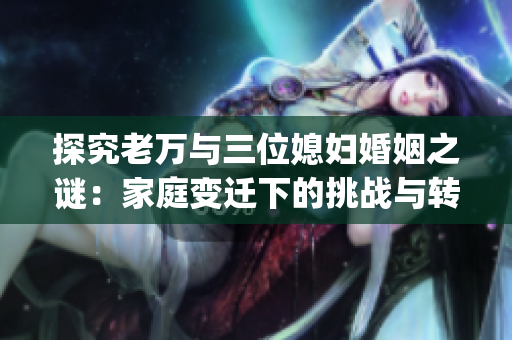 探究老万与三位媳妇婚姻之谜：家庭变迁下的挑战与转变(1)