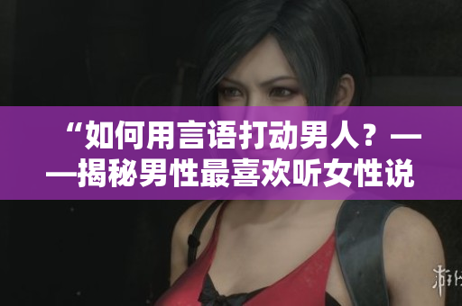 “如何用言语打动男人？——揭秘男性最喜欢听女性说的话”