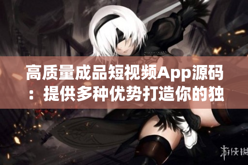 高质量成品短视频App源码：提供多种优势打造你的独特品牌