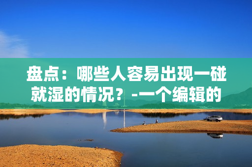 盘点：哪些人容易出现一碰就湿的情况？-一个编辑的观察