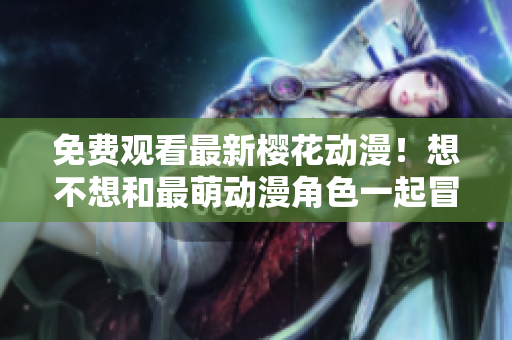 免费观看最新樱花动漫！想不想和最萌动漫角色一起冒险？