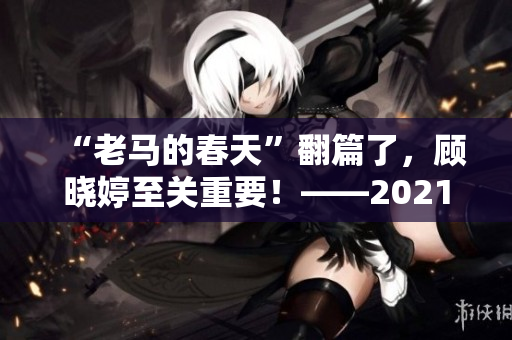 “老马的春天”翻篇了，顾晓婷至关重要！——2021年最新消息