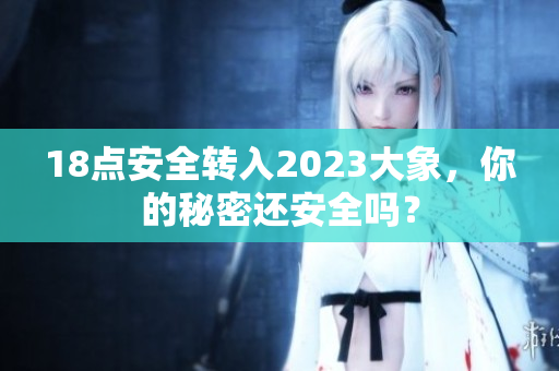 18点安全转入2023大象，你的秘密还安全吗？