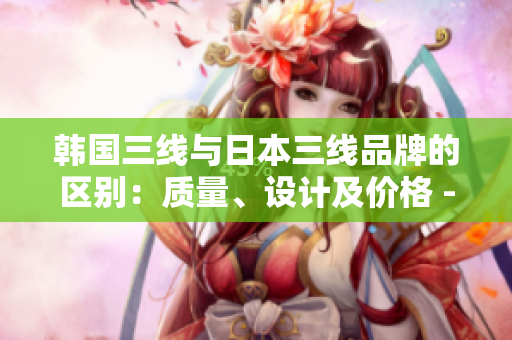 韩国三线与日本三线品牌的区别：质量、设计及价格 - 一篇完整对比分析