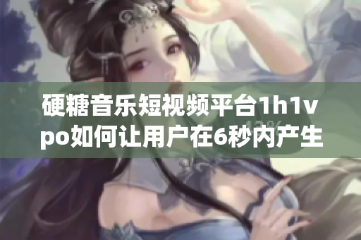 硬糖音乐短视频平台1h1vpo如何让用户在6秒内产生共鸣？