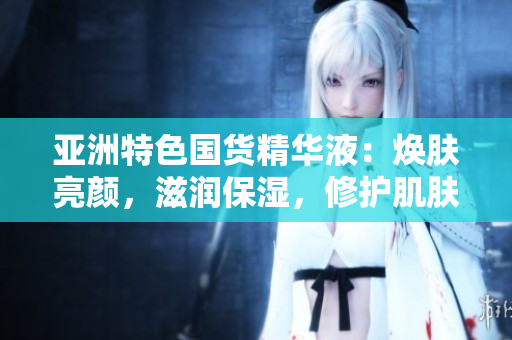 亚洲特色国货精华液：焕肤亮颜，滋润保湿，修护肌肤，提升肤质