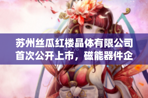 苏州丝瓜红楼晶体有限公司首次公开上市，磁能器件企业展现强大潜力(1)