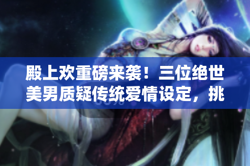 殿上欢重磅来袭！三位绝世美男质疑传统爱情设定，挑战现代爱情观念！