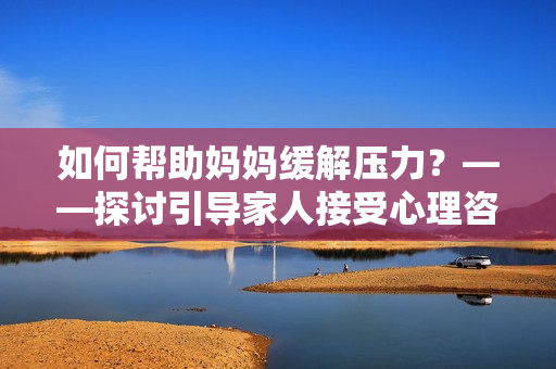 如何帮助妈妈缓解压力?——探讨引导家人接受心理咨询的重要性 如何帮助妈妈缓解压力?——探讨引导家人接受心理咨询的重要性