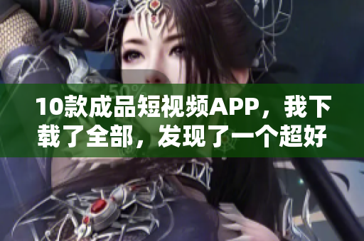 10款成品短视频APP，我下载了全部，发现了一个超好的！