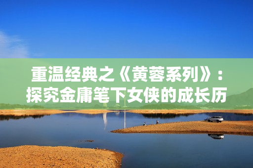 重温经典之《黄蓉系列》：探究金庸笔下女侠的成长历程