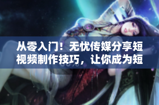 从零入门！无忧传媒分享短视频制作技巧，让你成为短视频达人！