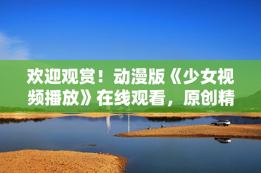 欢迎观赏！动漫版《少女视频播放》在线观看，原创精彩故事引人入胜