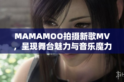 MAMAMOO拍摄新歌MV，呈现舞台魅力与音乐魔力