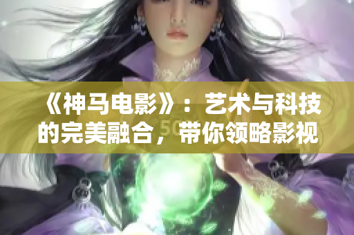 《神马电影》：艺术与科技的完美融合，带你领略影视新纪元！
