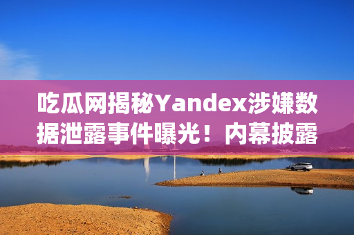 吃瓜网揭秘Yandex涉嫌数据泄露事件曝光！内幕披露引发热议(1)