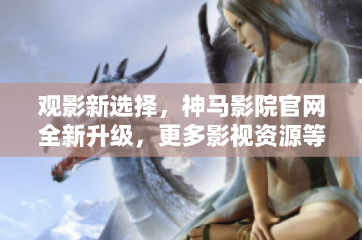 观影新选择，神马影院官网全新升级，更多影视资源等你来看！