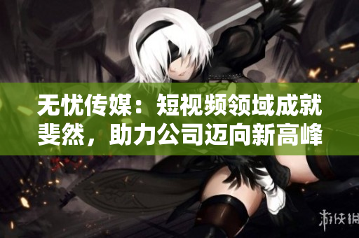 无忧传媒：短视频领域成就斐然，助力公司迈向新高峰
