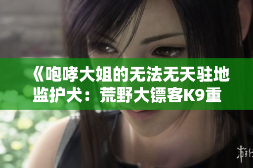 《咆哮大姐的无法无天驻地监护犬：荒野大镖客K9重制版评测》