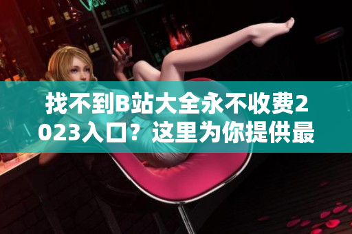 找不到B站大全永不收费2023入口？这里为你提供最新消息！
