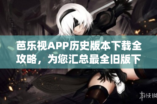 芭乐视APP历史版本下载全攻略，为您汇总最全旧版下载及使用指南(1)