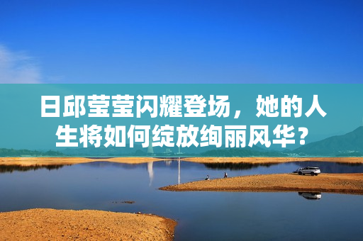 日邱莹莹闪耀登场,她的人生将如何绽放绚丽风华? 日邱莹莹闪耀登场,她的人生将如何绽放绚丽风华?