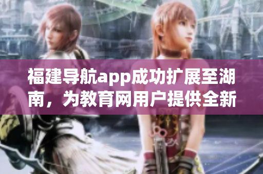 福建导航app成功扩展至湖南，为教育网用户提供全新服务