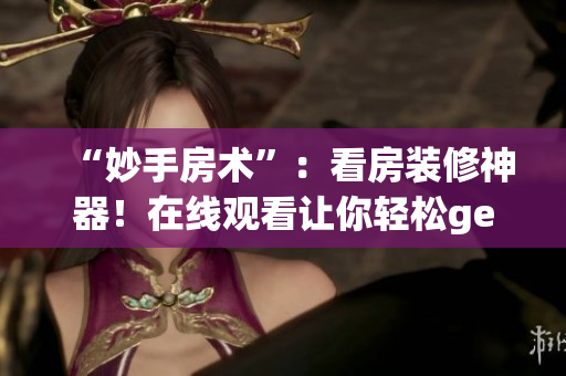 “妙手房术”：看房装修神器！在线观看让你轻松get装修技巧