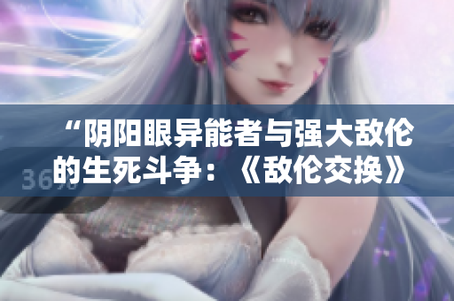 “阴阳眼异能者与强大敌伦的生死斗争：《敌伦交换》第11章节小说精华”