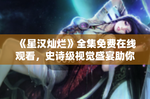 《星汉灿烂》全集免费在线观看，史诗级视觉盛宴助你穿越时空！
