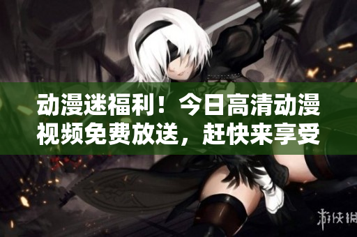 动漫迷福利!今日高清动漫视频免费放送,赶快来享受吧! 动漫迷福利!今日高清动漫视频免费放送,赶快来享受吧!