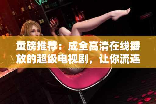 重磅推荐：成全高清在线播放的超级电视剧，让你流连忘返！