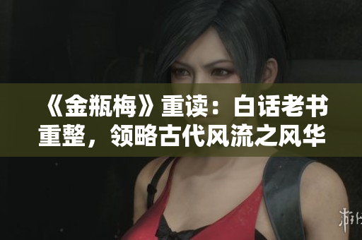 《金瓶梅》重读：白话老书重整，领略古代风流之风华再现
