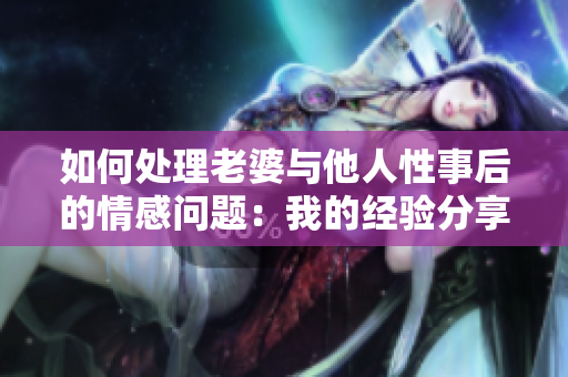如何处理老婆与他人性事后的情感问题：我的经验分享