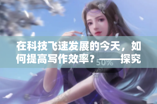 在科技飞速发展的今天，如何提高写作效率？——探究高效写作方法