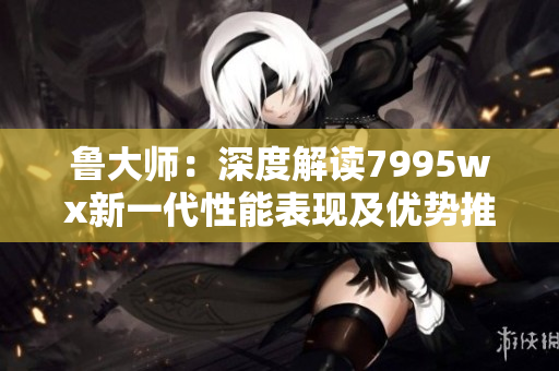 鲁大师：深度解读7995wx新一代性能表现及优势推荐