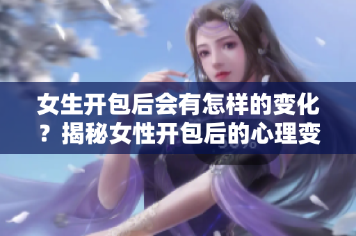 女生开包后会有怎样的变化？揭秘女性开包后的心理变化与生活体验
