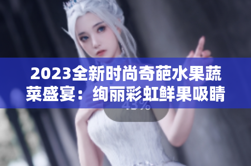 2023全新时尚奇葩水果蔬菜盛宴：绚丽彩虹鲜果吸睛秀