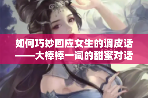 如何巧妙回应女生的调皮话——大棒棒一词的甜蜜对话技巧