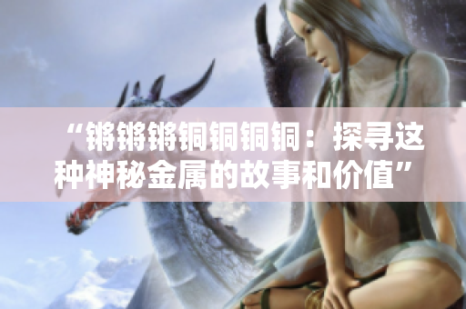 “锵锵锵铜铜铜铜：探寻这种神秘金属的故事和价值”
