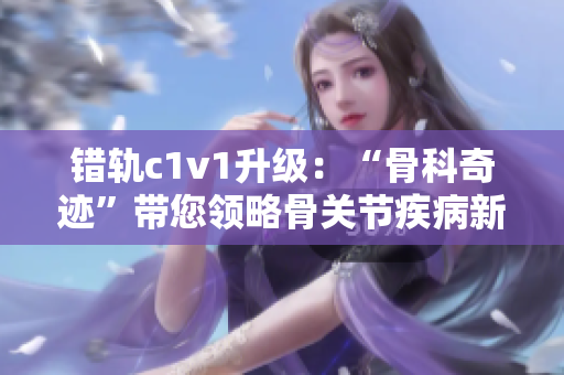错轨c1v1升级：“骨科奇迹”带您领略骨关节疾病新疗法！